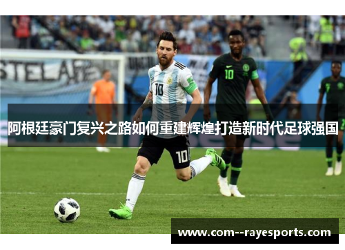 阿根廷豪门复兴之路如何重建辉煌打造新时代足球强国