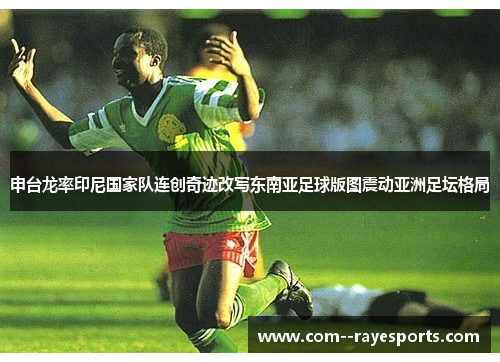 申台龙率印尼国家队连创奇迹改写东南亚足球版图震动亚洲足坛格局