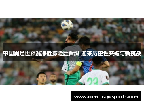中国男足世预赛净胜球险胜晋级 迎来历史性突破与新挑战