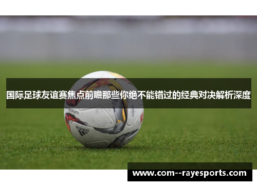 国际足球友谊赛焦点前瞻那些你绝不能错过的经典对决解析深度